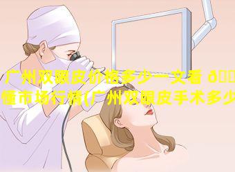 广州双眼皮价格多少一文看 🐱 懂市场行情(广州双眼皮手术多少钱一次 🍀 )